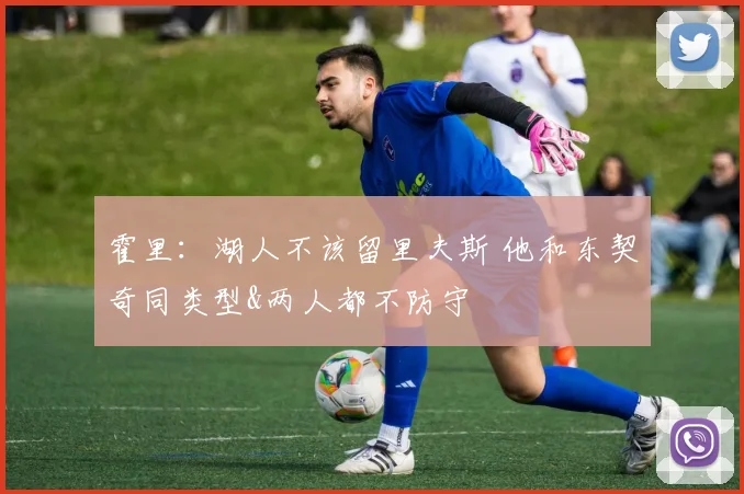 霍里：湖人不该留里夫斯 他和东契奇同类型&两人都不防守