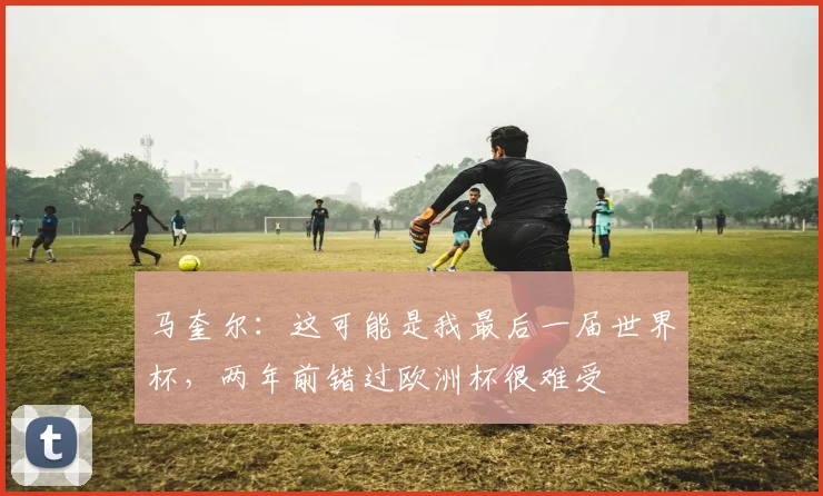 马奎尔：这可能是我最后一届世界杯，两年前错过欧洲杯很难受