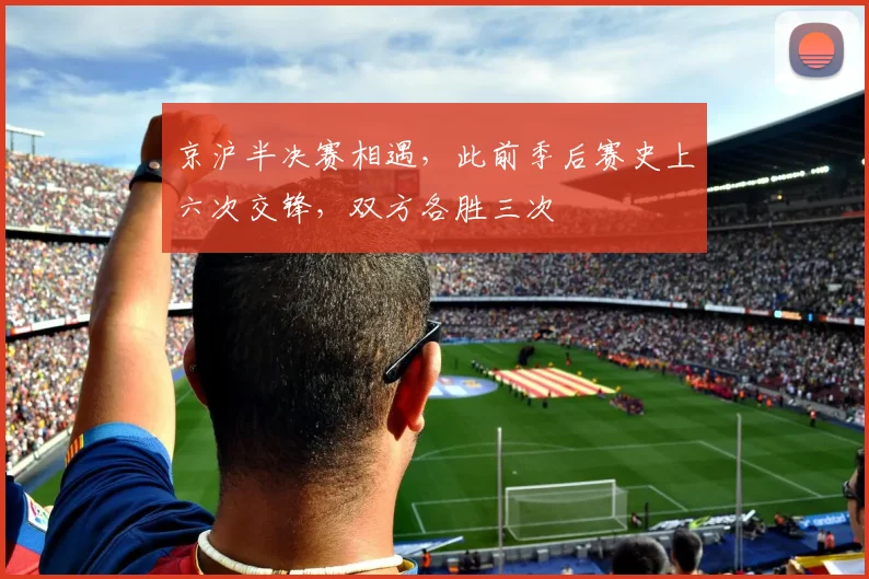 京沪半决赛相遇，此前季后赛史上六次交锋，双方各胜三次