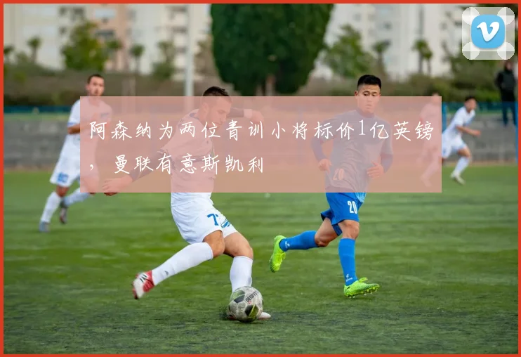 阿森纳为两位青训小将标价1亿英镑，曼联有意斯凯利